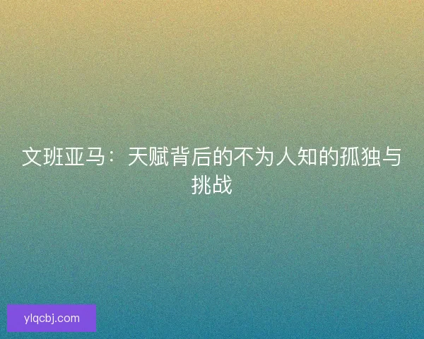 文班亚马：天赋背后的不为人知的孤独与挑战