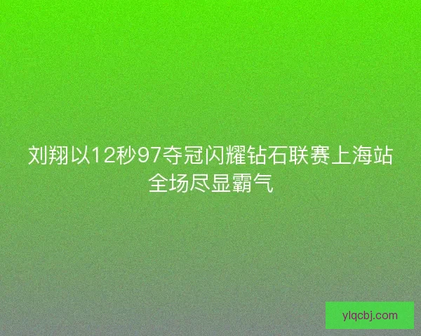 刘翔以12秒97夺冠闪耀钻石联赛上海站全场尽显霸气