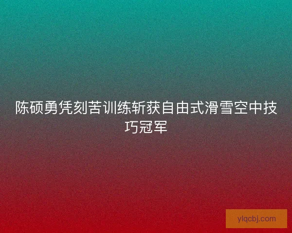 陈硕勇凭刻苦训练斩获自由式滑雪空中技巧冠军