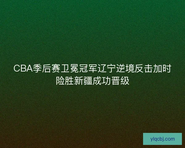 CBA季后赛卫冕冠军辽宁逆境反击加时险胜新疆成功晋级