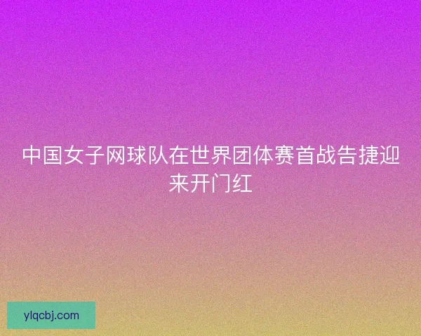 中国女子网球队在世界团体赛首战告捷迎来开门红