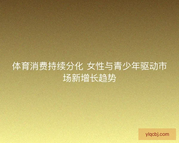 体育消费持续分化 女性与青少年驱动市场新增长趋势