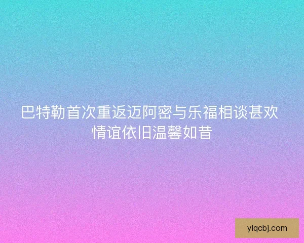 巴特勒首次重返迈阿密与乐福相谈甚欢 情谊依旧温馨如昔